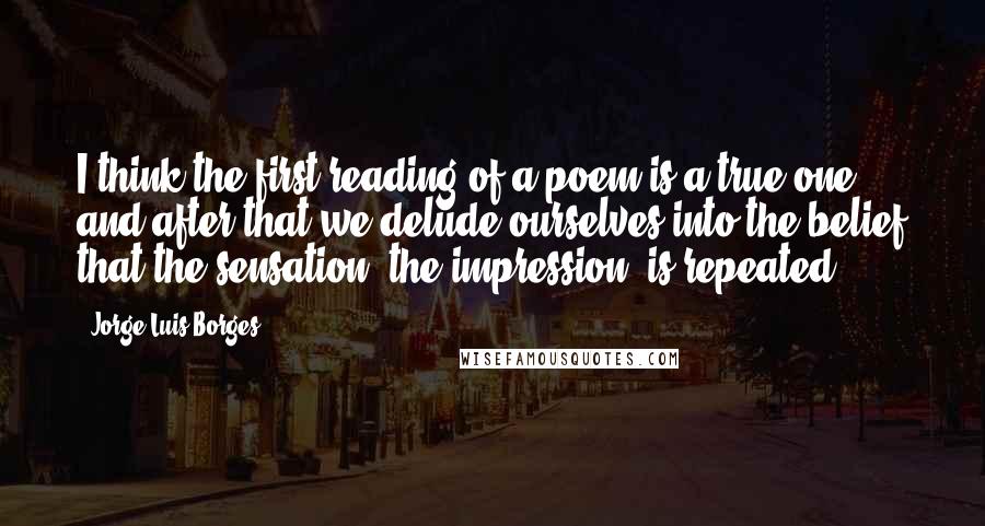 Jorge Luis Borges Quotes: I think the first reading of a poem is a true one, and after that we delude ourselves into the belief that the sensation, the impression, is repeated.