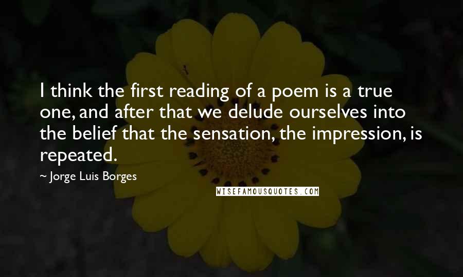 Jorge Luis Borges Quotes: I think the first reading of a poem is a true one, and after that we delude ourselves into the belief that the sensation, the impression, is repeated.