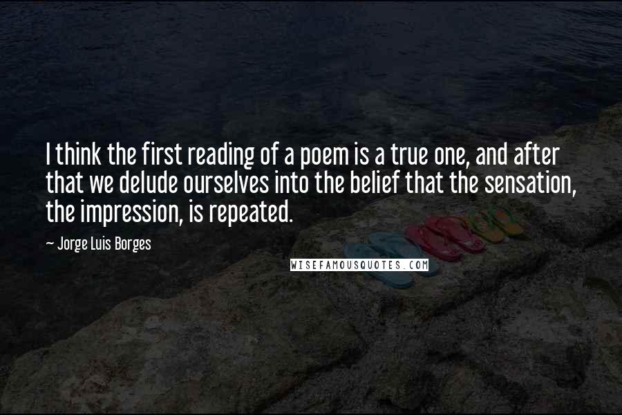 Jorge Luis Borges Quotes: I think the first reading of a poem is a true one, and after that we delude ourselves into the belief that the sensation, the impression, is repeated.