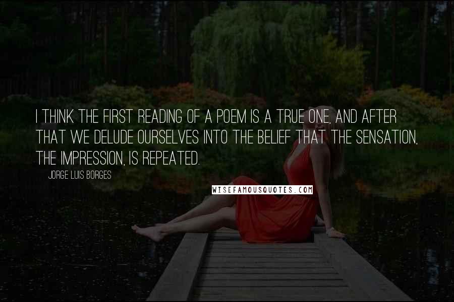 Jorge Luis Borges Quotes: I think the first reading of a poem is a true one, and after that we delude ourselves into the belief that the sensation, the impression, is repeated.