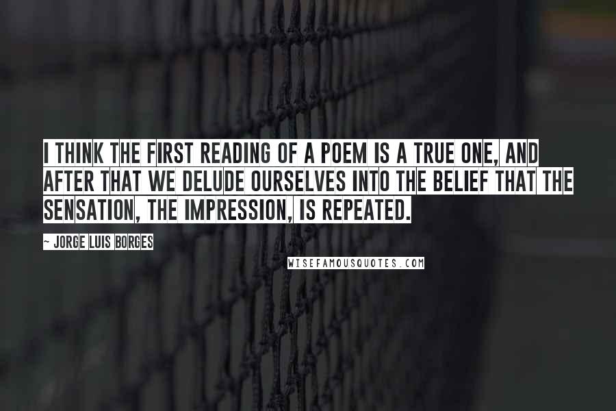 Jorge Luis Borges Quotes: I think the first reading of a poem is a true one, and after that we delude ourselves into the belief that the sensation, the impression, is repeated.