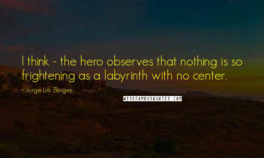 Jorge Luis Borges Quotes: I think - the hero observes that nothing is so frightening as a labyrinth with no center.