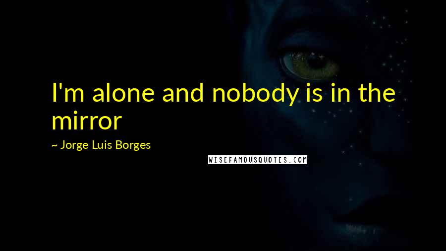 Jorge Luis Borges Quotes: I'm alone and nobody is in the mirror