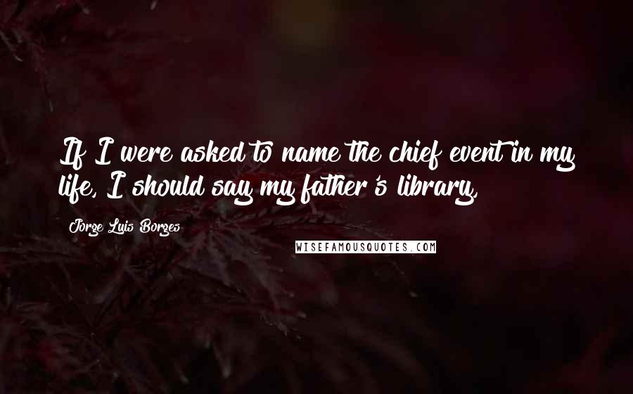 Jorge Luis Borges Quotes: If I were asked to name the chief event in my life, I should say my father's library,