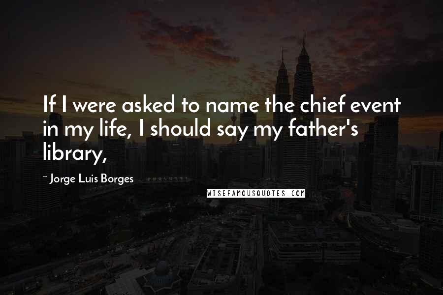 Jorge Luis Borges Quotes: If I were asked to name the chief event in my life, I should say my father's library,