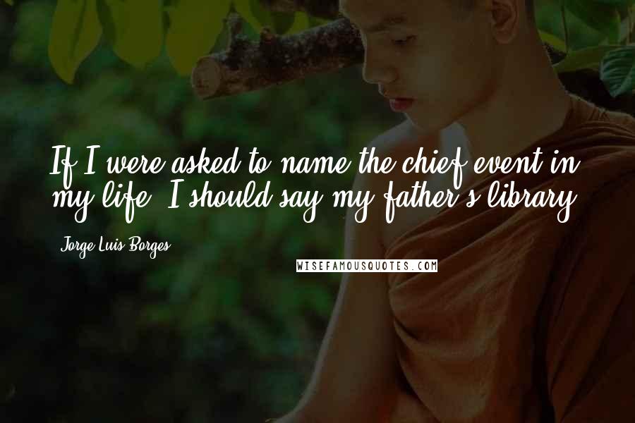 Jorge Luis Borges Quotes: If I were asked to name the chief event in my life, I should say my father's library,