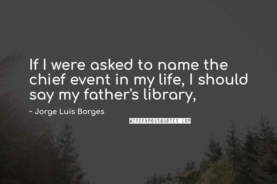 Jorge Luis Borges Quotes: If I were asked to name the chief event in my life, I should say my father's library,