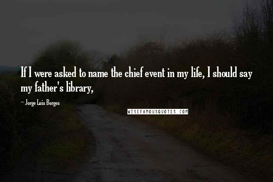 Jorge Luis Borges Quotes: If I were asked to name the chief event in my life, I should say my father's library,