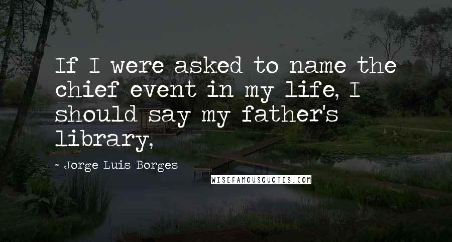 Jorge Luis Borges Quotes: If I were asked to name the chief event in my life, I should say my father's library,