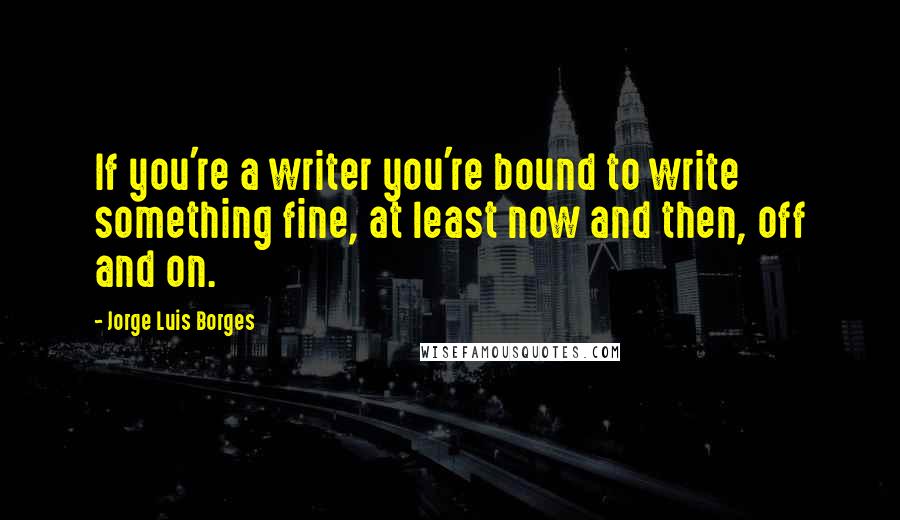 Jorge Luis Borges Quotes: If you're a writer you're bound to write something fine, at least now and then, off and on.