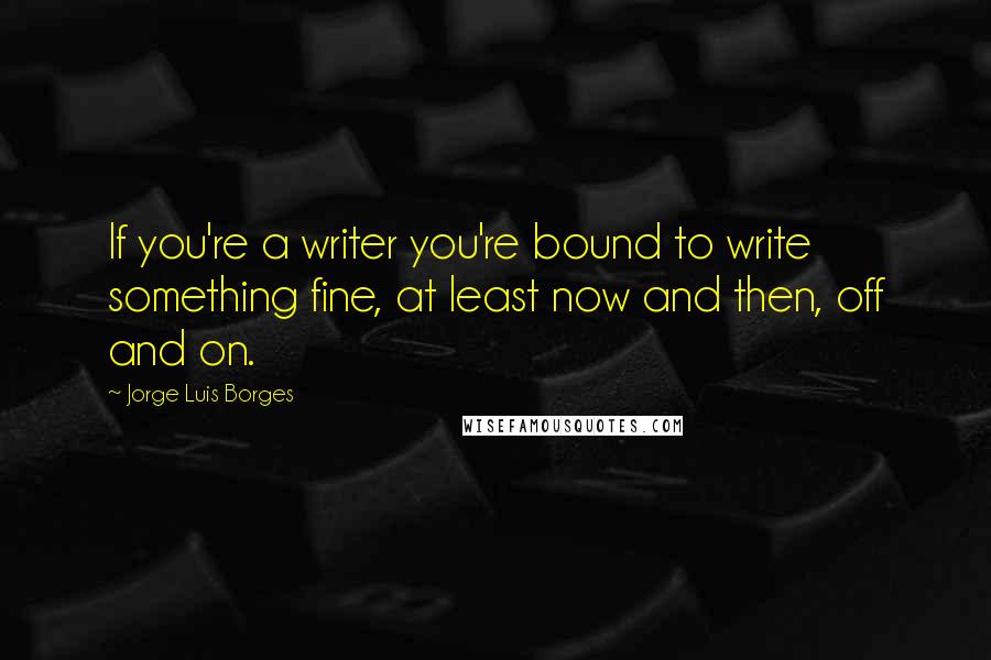 Jorge Luis Borges Quotes: If you're a writer you're bound to write something fine, at least now and then, off and on.