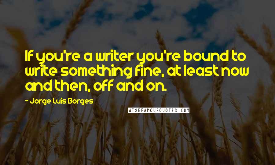 Jorge Luis Borges Quotes: If you're a writer you're bound to write something fine, at least now and then, off and on.