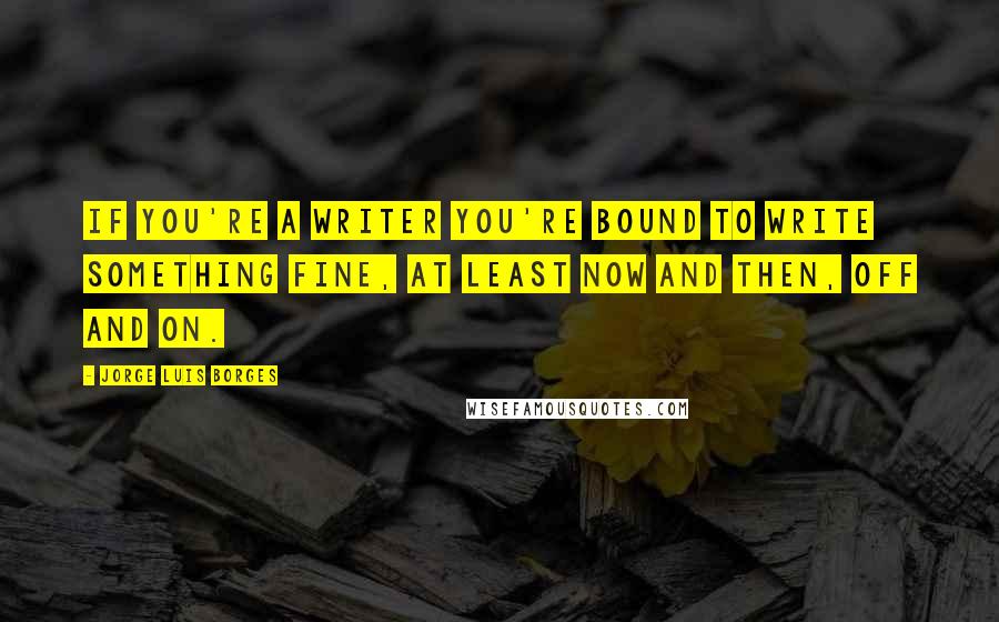 Jorge Luis Borges Quotes: If you're a writer you're bound to write something fine, at least now and then, off and on.