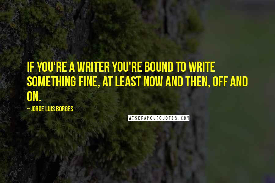 Jorge Luis Borges Quotes: If you're a writer you're bound to write something fine, at least now and then, off and on.