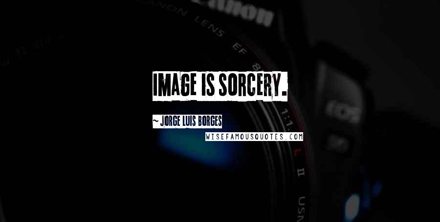 Jorge Luis Borges Quotes: Image is sorcery.