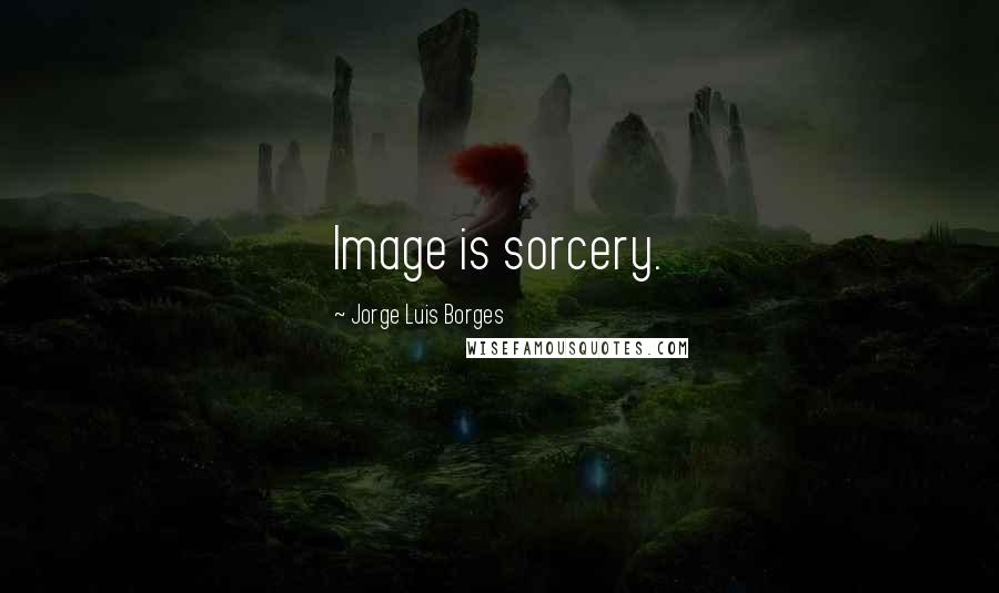 Jorge Luis Borges Quotes: Image is sorcery.