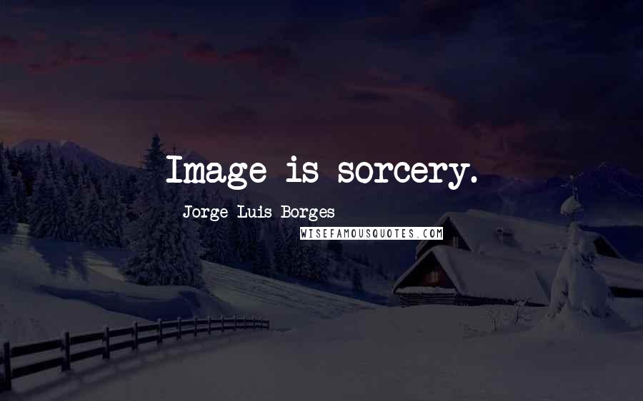 Jorge Luis Borges Quotes: Image is sorcery.
