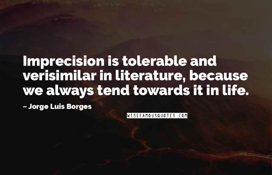Jorge Luis Borges Quotes: Imprecision is tolerable and verisimilar in literature, because we always tend towards it in life.