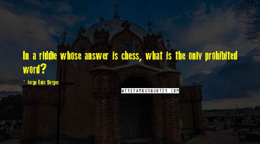 Jorge Luis Borges Quotes: In a riddle whose answer is chess, what is the only prohibited word?