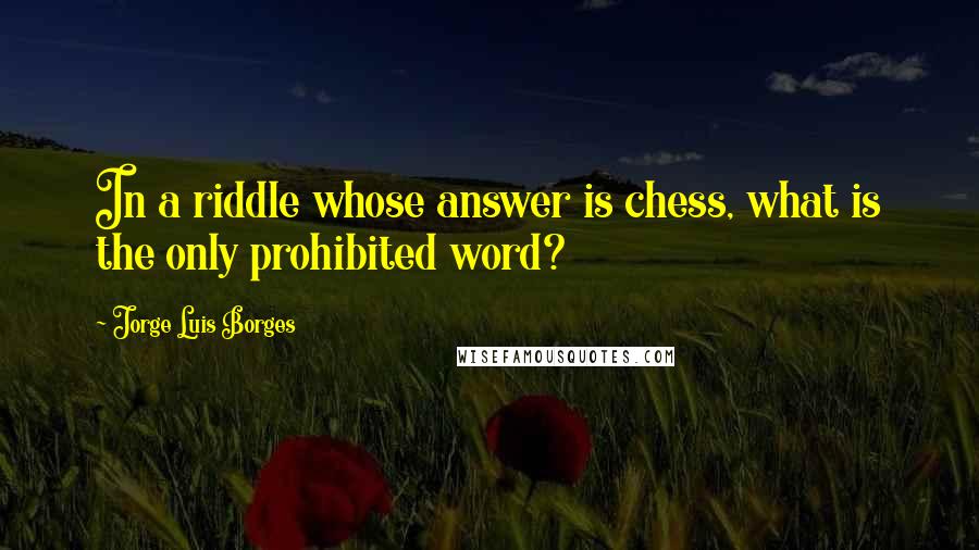 Jorge Luis Borges Quotes: In a riddle whose answer is chess, what is the only prohibited word?