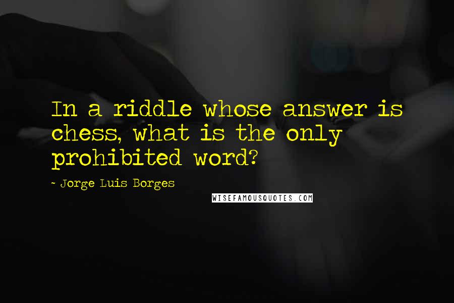 Jorge Luis Borges Quotes: In a riddle whose answer is chess, what is the only prohibited word?