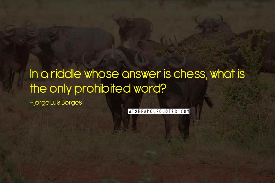 Jorge Luis Borges Quotes: In a riddle whose answer is chess, what is the only prohibited word?