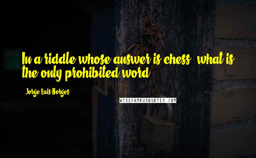 Jorge Luis Borges Quotes: In a riddle whose answer is chess, what is the only prohibited word?