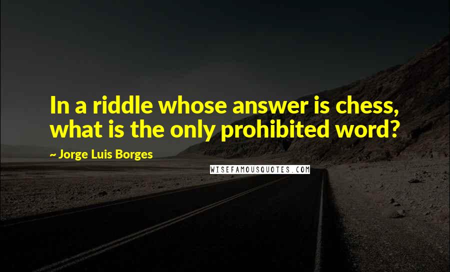 Jorge Luis Borges Quotes: In a riddle whose answer is chess, what is the only prohibited word?