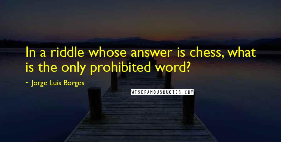 Jorge Luis Borges Quotes: In a riddle whose answer is chess, what is the only prohibited word?