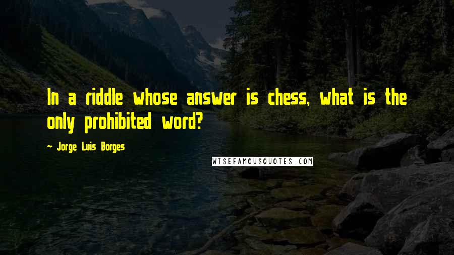 Jorge Luis Borges Quotes: In a riddle whose answer is chess, what is the only prohibited word?