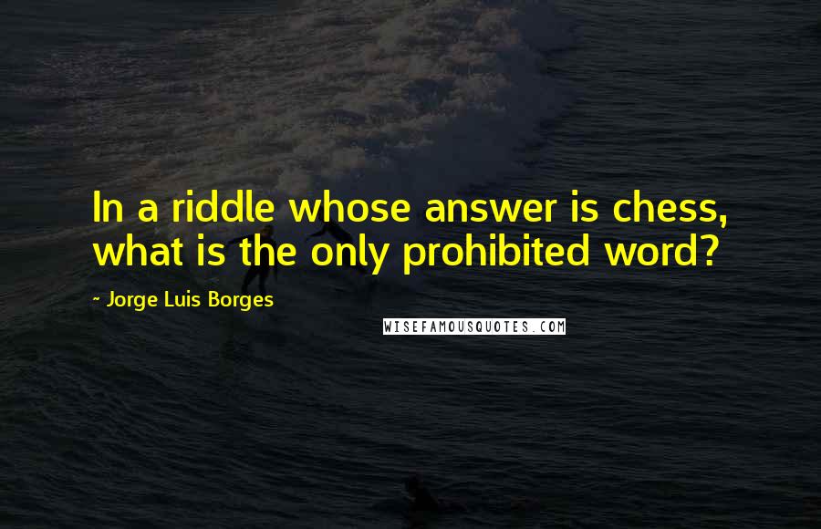 Jorge Luis Borges Quotes: In a riddle whose answer is chess, what is the only prohibited word?