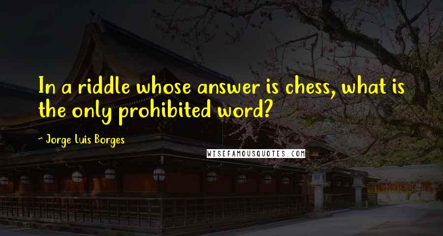 Jorge Luis Borges Quotes: In a riddle whose answer is chess, what is the only prohibited word?