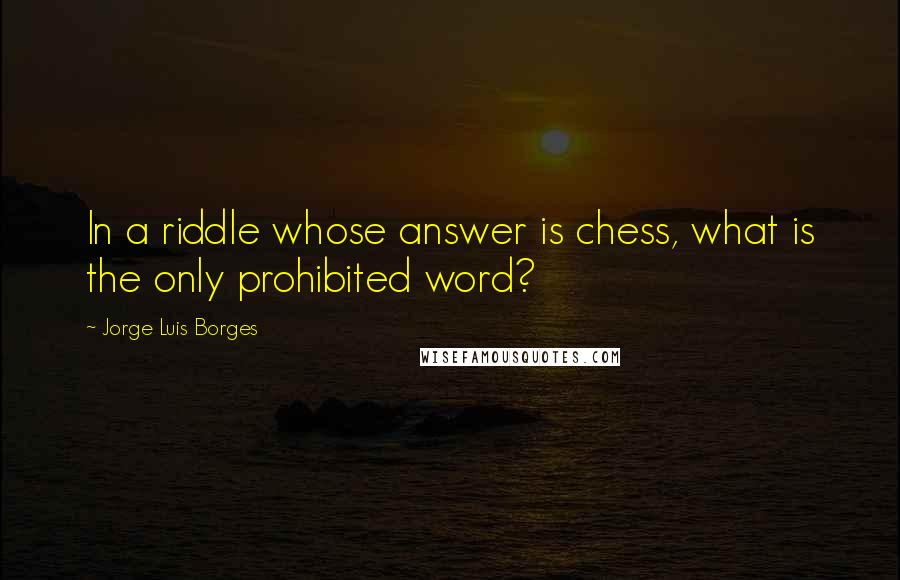 Jorge Luis Borges Quotes: In a riddle whose answer is chess, what is the only prohibited word?