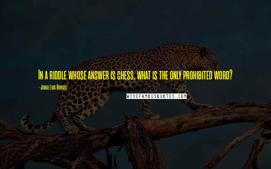 Jorge Luis Borges Quotes: In a riddle whose answer is chess, what is the only prohibited word?