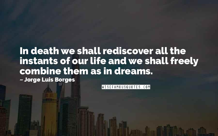 Jorge Luis Borges Quotes: In death we shall rediscover all the instants of our life and we shall freely combine them as in dreams.