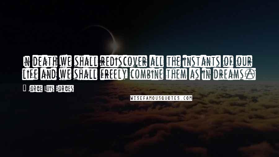 Jorge Luis Borges Quotes: In death we shall rediscover all the instants of our life and we shall freely combine them as in dreams.