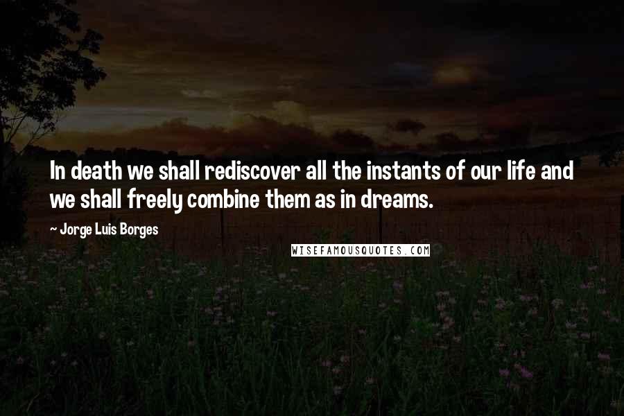 Jorge Luis Borges Quotes: In death we shall rediscover all the instants of our life and we shall freely combine them as in dreams.