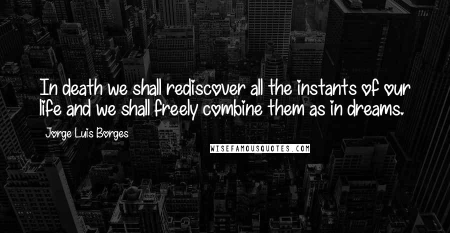 Jorge Luis Borges Quotes: In death we shall rediscover all the instants of our life and we shall freely combine them as in dreams.