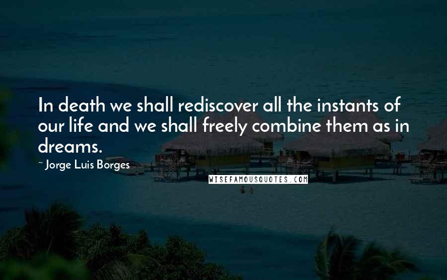 Jorge Luis Borges Quotes: In death we shall rediscover all the instants of our life and we shall freely combine them as in dreams.