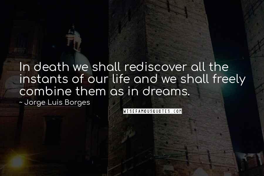 Jorge Luis Borges Quotes: In death we shall rediscover all the instants of our life and we shall freely combine them as in dreams.