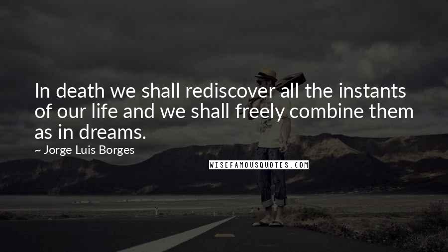 Jorge Luis Borges Quotes: In death we shall rediscover all the instants of our life and we shall freely combine them as in dreams.