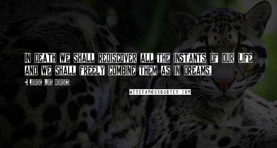 Jorge Luis Borges Quotes: In death we shall rediscover all the instants of our life and we shall freely combine them as in dreams.