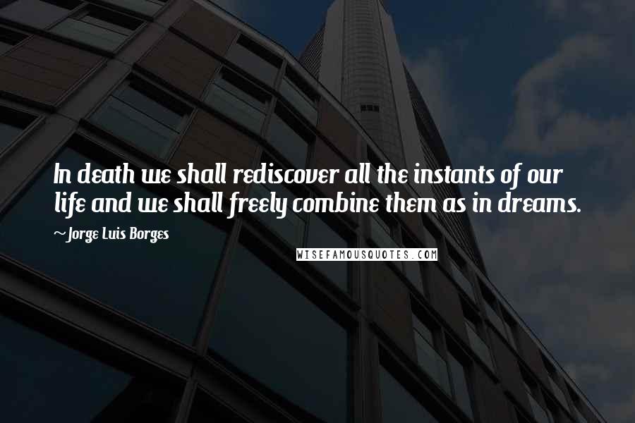 Jorge Luis Borges Quotes: In death we shall rediscover all the instants of our life and we shall freely combine them as in dreams.