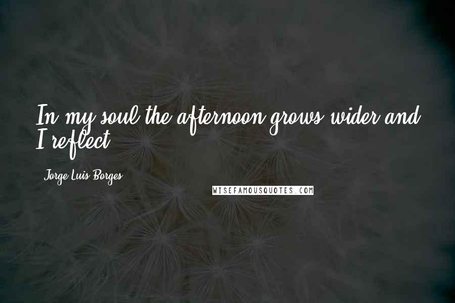 Jorge Luis Borges Quotes: In my soul the afternoon grows wider and I reflect.