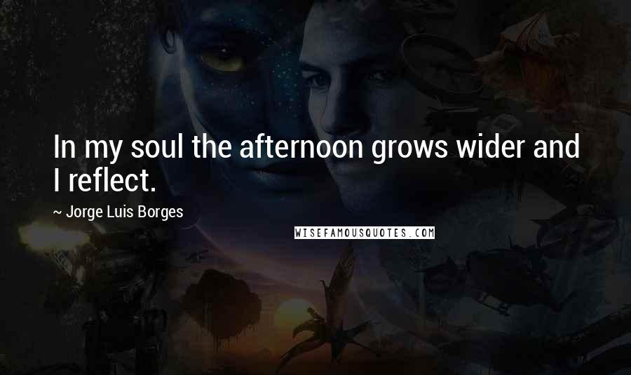 Jorge Luis Borges Quotes: In my soul the afternoon grows wider and I reflect.