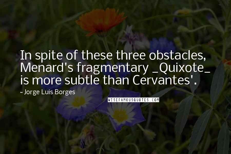 Jorge Luis Borges Quotes: In spite of these three obstacles, Menard's fragmentary _Quixote_ is more subtle than Cervantes'.