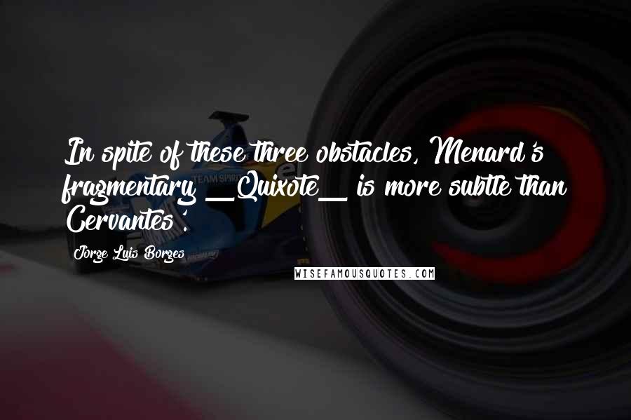 Jorge Luis Borges Quotes: In spite of these three obstacles, Menard's fragmentary _Quixote_ is more subtle than Cervantes'.