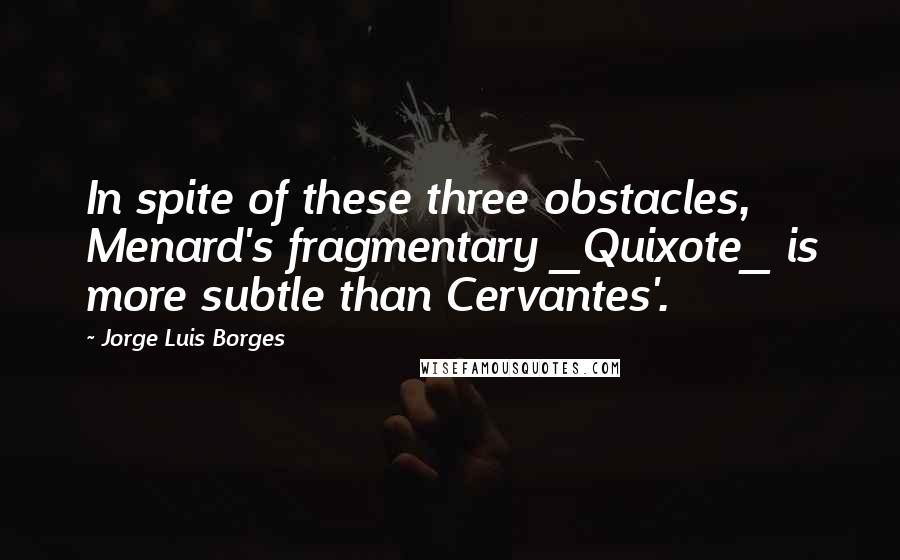 Jorge Luis Borges Quotes: In spite of these three obstacles, Menard's fragmentary _Quixote_ is more subtle than Cervantes'.