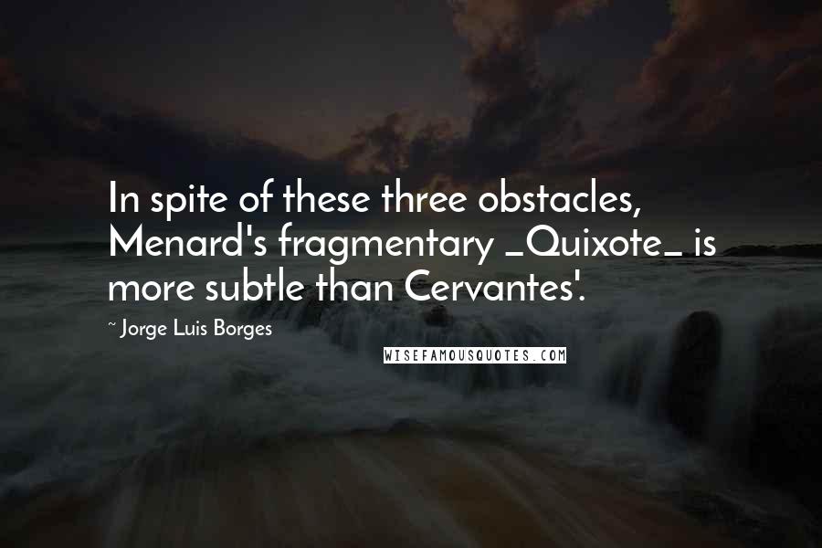 Jorge Luis Borges Quotes: In spite of these three obstacles, Menard's fragmentary _Quixote_ is more subtle than Cervantes'.
