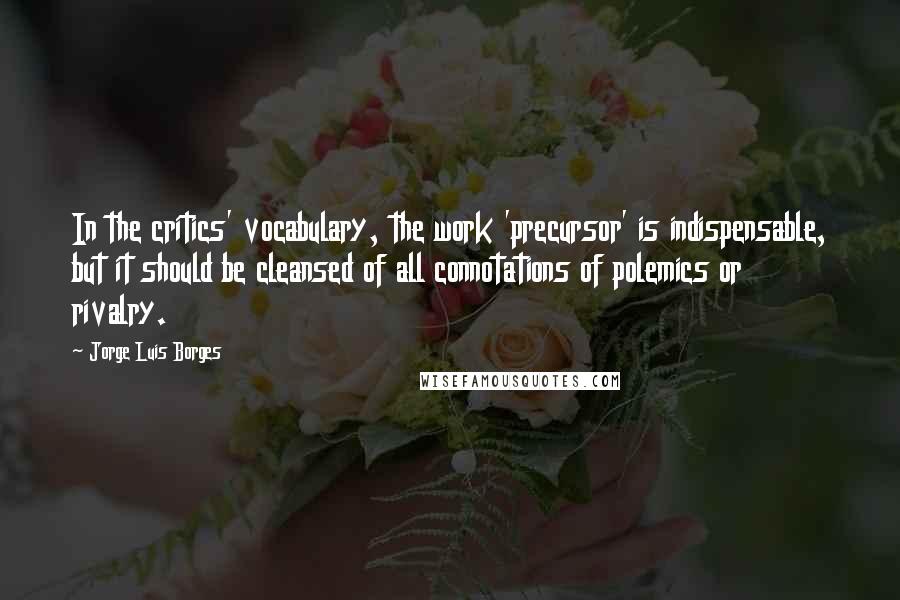 Jorge Luis Borges Quotes: In the critics' vocabulary, the work 'precursor' is indispensable, but it should be cleansed of all connotations of polemics or rivalry.